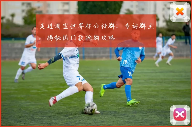 走进淘宝世界杯公仔群：专访群主，揭秘热门款抢购攻略