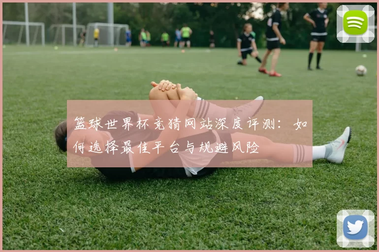 篮球世界杯竞猜网站深度评测：如何选择最佳平台与规避风险