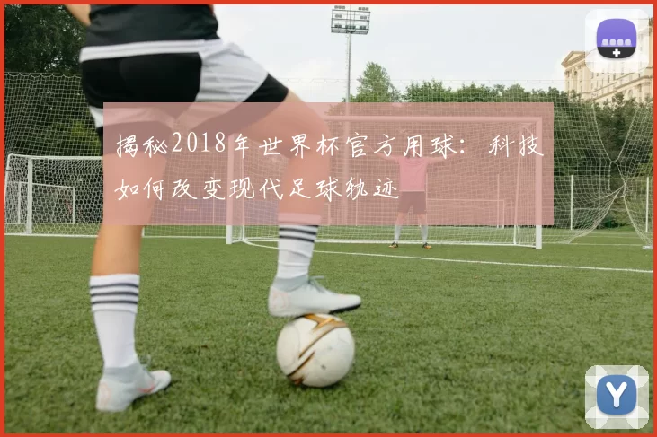 揭秘2018年世界杯官方用球：科技如何改变现代足球轨迹