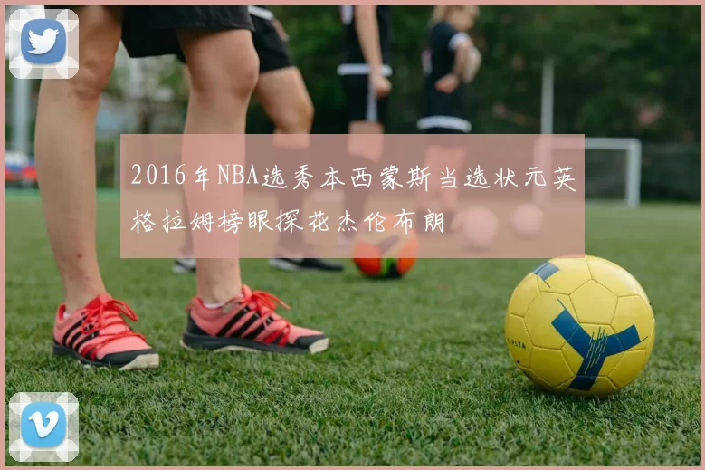 2016年NBA选秀本西蒙斯当选状元英格拉姆榜眼探花杰伦布朗