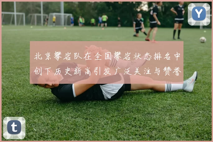 北京攀岩队在全国攀岩状态排名中创下历史新高引发广泛关注与赞誉