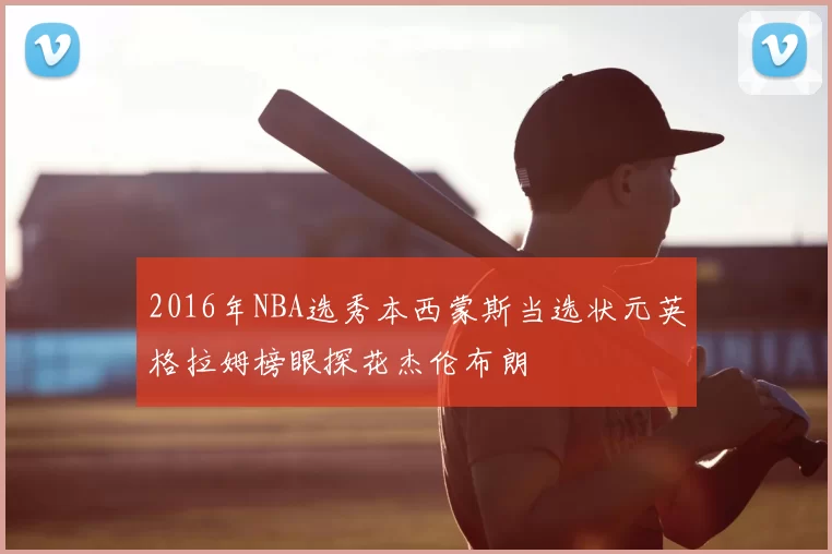 2016年NBA选秀本西蒙斯当选状元英格拉姆榜眼探花杰伦布朗