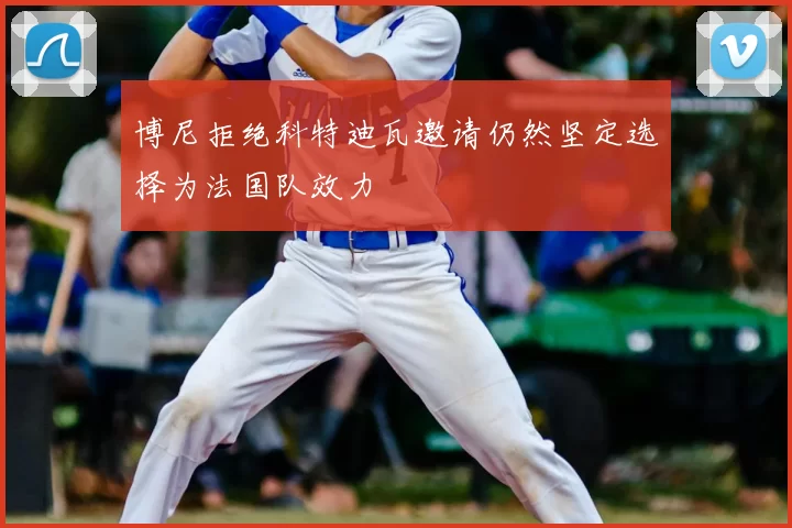 博尼拒绝科特迪瓦邀请仍然坚定选择为法国队效力