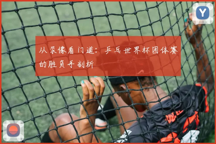 从录像看门道:乒乓世界杯团体赛的胜负手剖析