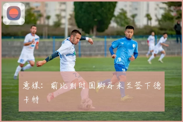 意媒：前比利时国脚荐米兰签下德卡特