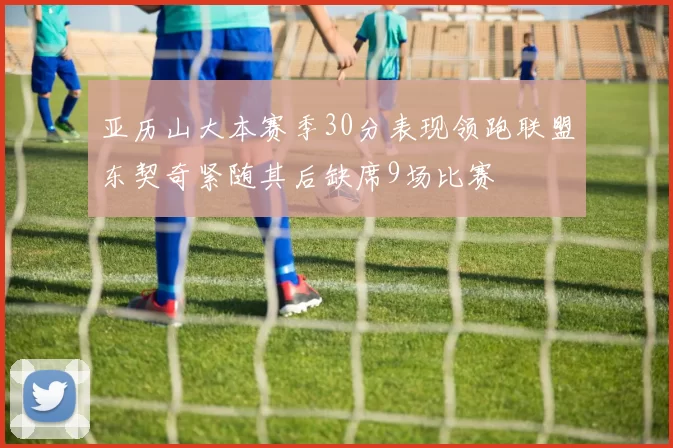 亚历山大本赛季30分表现领跑联盟东契奇紧随其后缺席9场比赛