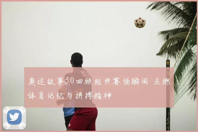 奥运故事50回顾经典赛场瞬间 点燃体育记忆与拼搏精神