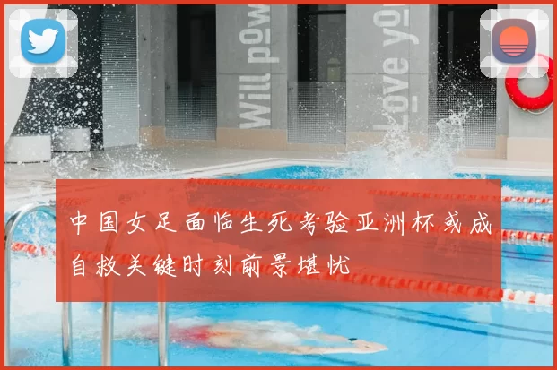中国女足面临生死考验亚洲杯或成自救关键时刻前景堪忧