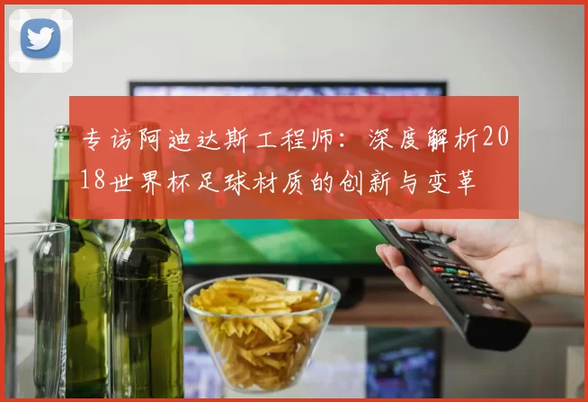 专访阿迪达斯工程师:深度解析2018世界杯足球材质的创新与变革